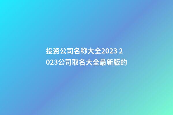 投资公司名称大全2023 2023公司取名大全最新版的-第1张-公司起名-玄机派